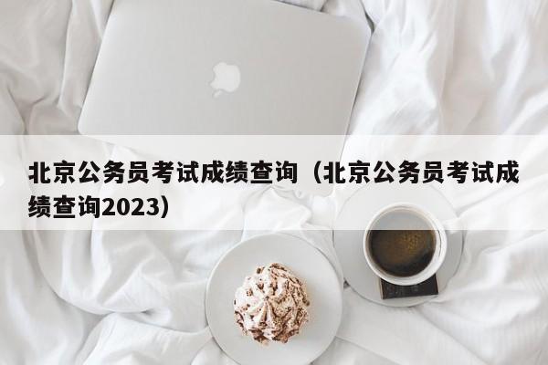 北京公务员考试成绩查询（北京公务员考试成绩查询2023）