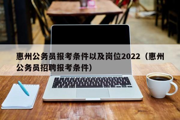 惠州公务员报考条件以及岗位2022（惠州公务员招聘报考条件）