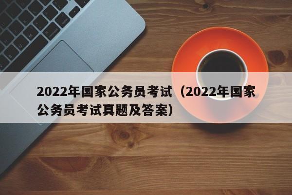 2022年国家公务员考试（2022年国家公务员考试真题及答案）