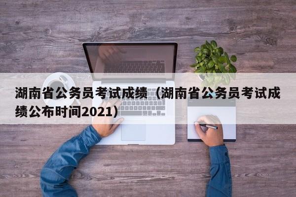 湖南省公务员考试成绩（湖南省公务员考试成绩公布时间2021）