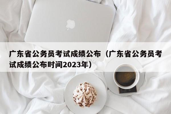 广东省公务员考试成绩公布（广东省公务员考试成绩公布时间2023年）