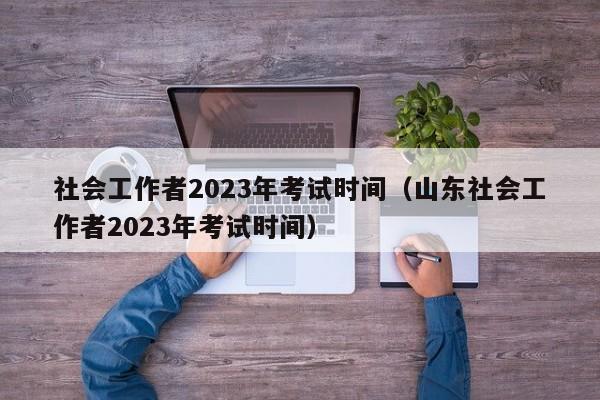 社会工作者2023年考试时间（山东社会工作者2023年考试时间）