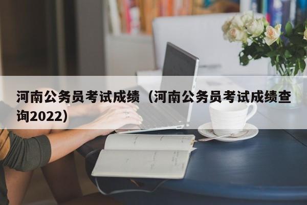 河南公务员考试成绩（河南公务员考试成绩查询2022）
