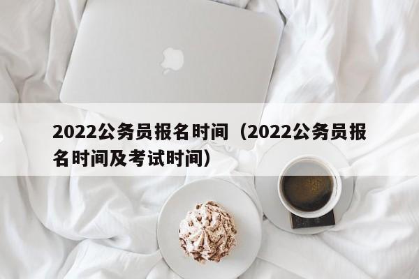2022公务员报名时间（2022公务员报名时间及考试时间）