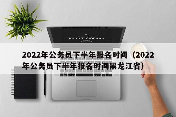 2022年公务员下半年报名时间（2022年公务员下半年报名时间黑龙江省）