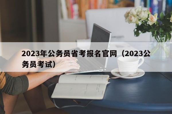 2023年公务员省考报名官网（2023公务员考试）