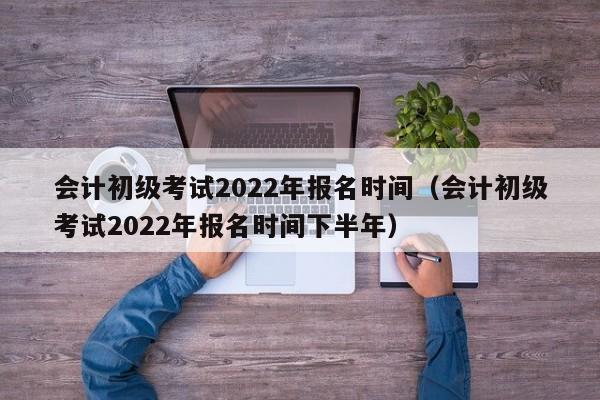 会计初级考试2022年报名时间（会计初级考试2022年报名时间下半年）