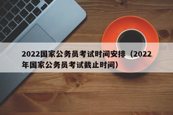 2022国家公务员考试时间安排（2022年国家公务员考试截止时间）