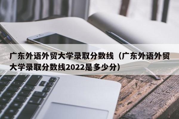 广东外语外贸大学录取分数线（广东外语外贸大学录取分数线2022是多少分）