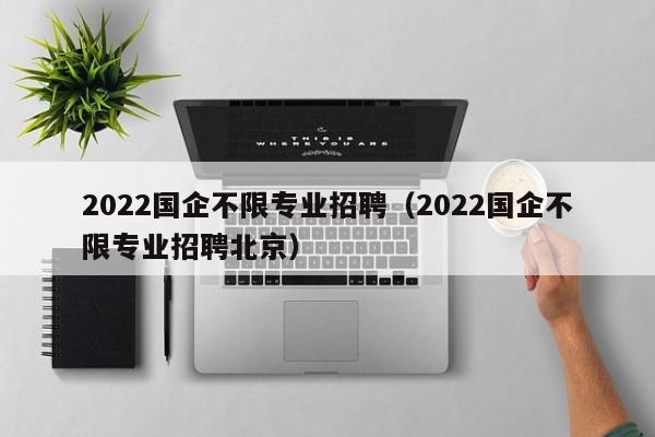 2022国企不限专业招聘（2022国企不限专业招聘北京）