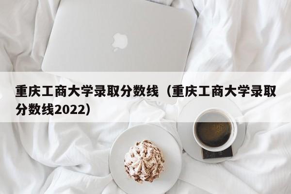 重庆工商大学录取分数线（重庆工商大学录取分数线2022）