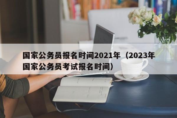 国家公务员报名时间2021年（2023年国家公务员考试报名时间）