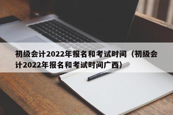 初级会计2022年报名和考试时间（初级会计2022年报名和考试时间广西）