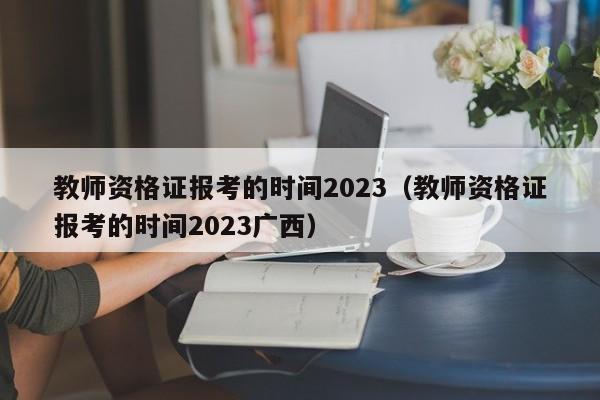 教师资格证报考的时间2023（教师资格证报考的时间2023广西）