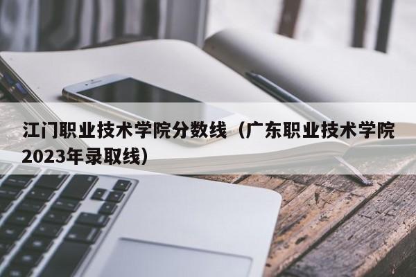 江门职业技术学院分数线（广东职业技术学院2023年录取线）