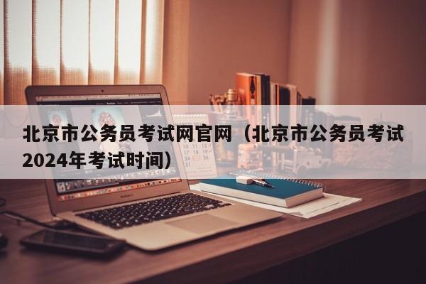 北京市公务员考试网官网（北京市公务员考试2024年考试时间）