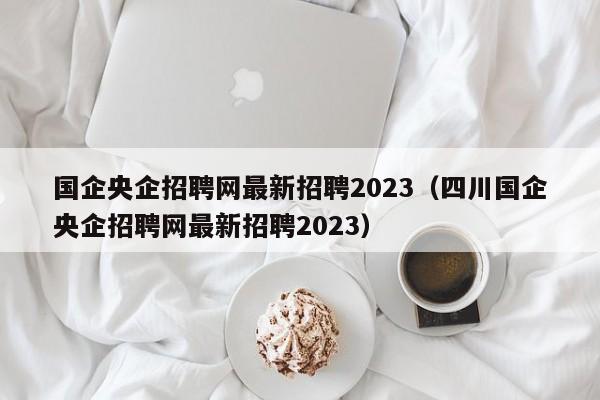 国企央企招聘网最新招聘2023（四川国企央企招聘网最新招聘2023）