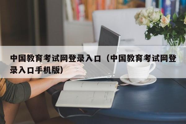 中国教育考试网登录入口（中国教育考试网登录入口手机版）
