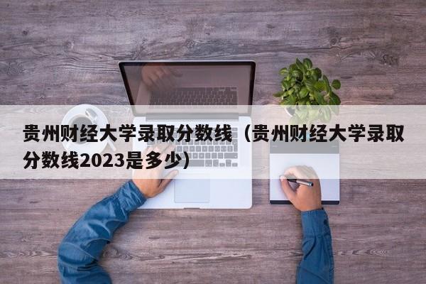 贵州财经大学录取分数线（贵州财经大学录取分数线2023是多少）