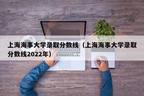 上海海事大学录取分数线（上海海事大学录取分数线2022年）