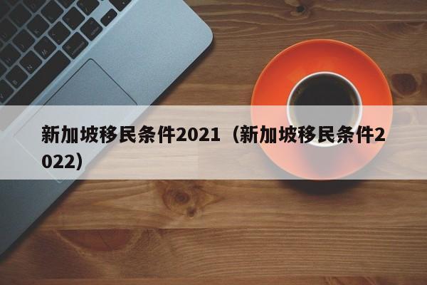 新加坡移民条件2021（新加坡移民条件2022）