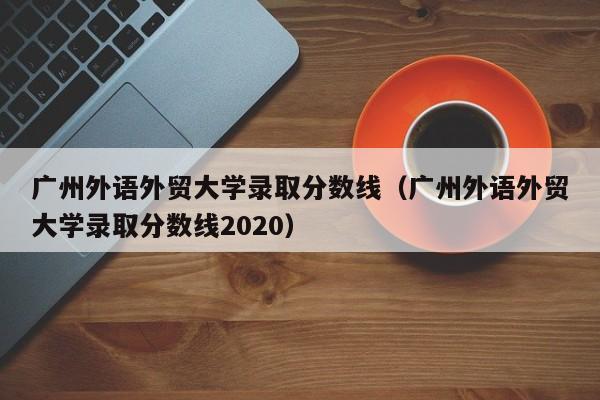 广州外语外贸大学录取分数线（广州外语外贸大学录取分数线2020）