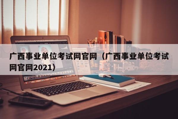 广西事业单位考试网官网（广西事业单位考试网官网2021）