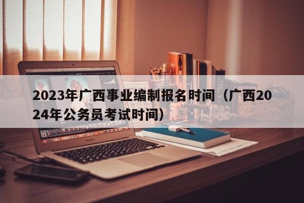 2023年广西事业编制报名时间（广西2024年公务员考试时间）